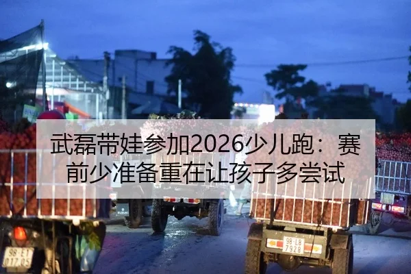 武磊带娃参加2026少儿跑：赛前少准备重在让孩子多尝试