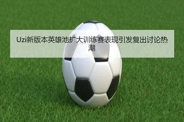 Uzi新版本英雄池扩大训练赛表现引发复出讨论热潮